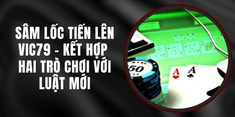 Sâm Lốc Tiến Lên VIC79 - Kết Hợp Hai Trò Chơi Với Luật Mới